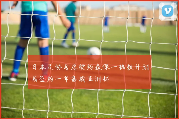 日本足协考虑续约森保一执教计划或签约一年备战亚洲杯