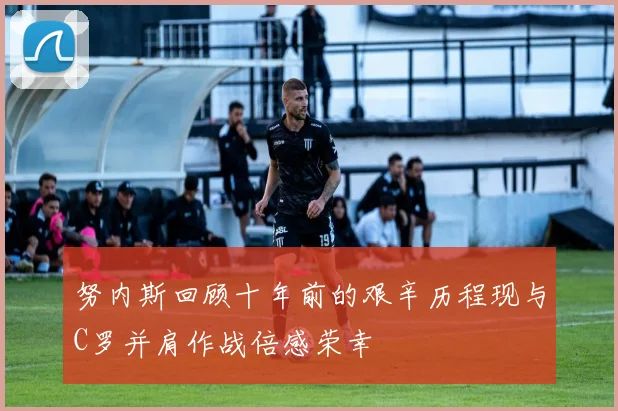 努内斯回顾十年前的艰辛历程现与C罗并肩作战倍感荣幸