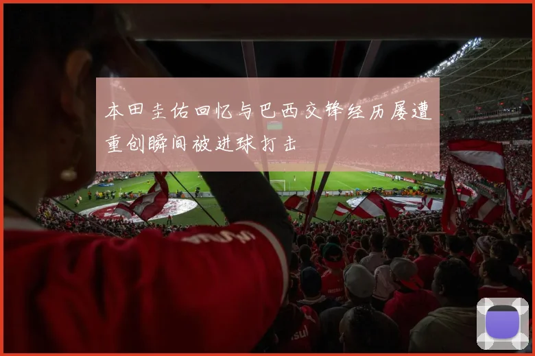 本田圭佑回忆与巴西交锋经历屡遭重创瞬间被进球打击