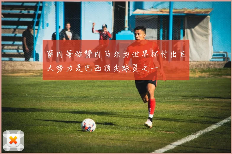 萨内蒂称赞内马尔为世界杯付出巨大努力是巴西顶尖球员之一