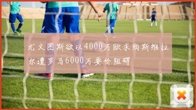 尤文图斯欲以4000万欧求购斯维拉尔遭罗马6000万要价阻碍