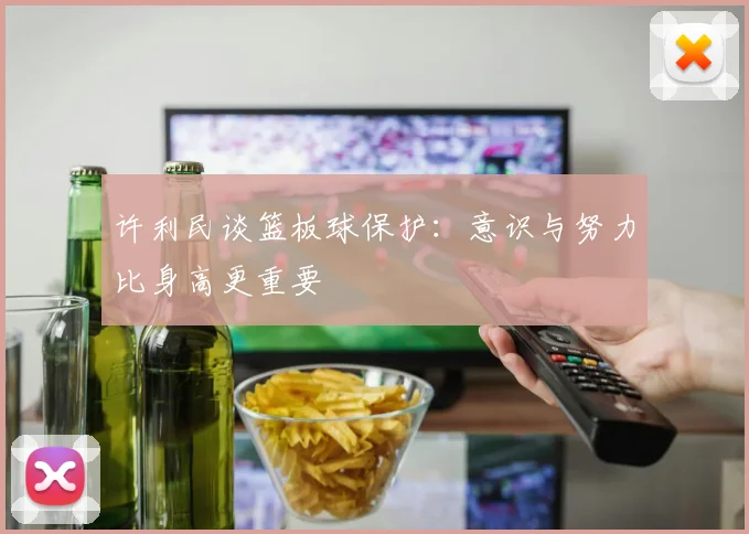 许利民谈篮板球保护：意识与努力比身高更重要