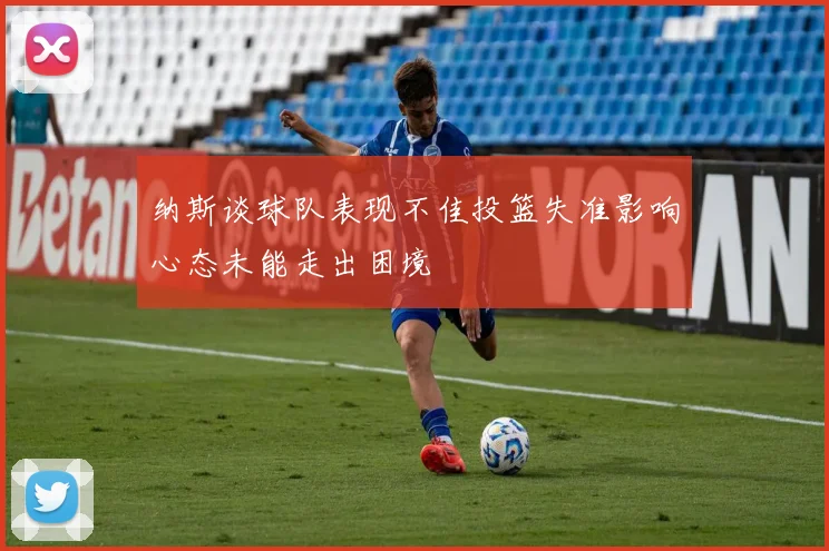 纳斯谈球队表现不佳投篮失准影响心态未能走出困境