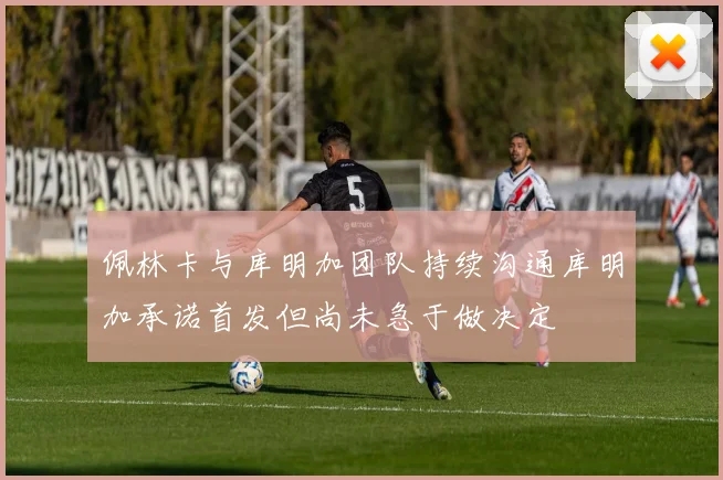 佩林卡与库明加团队持续沟通库明加承诺首发但尚未急于做决定