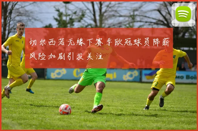 切尔西若无缘下赛季欧冠球员降薪风险加剧引发关注