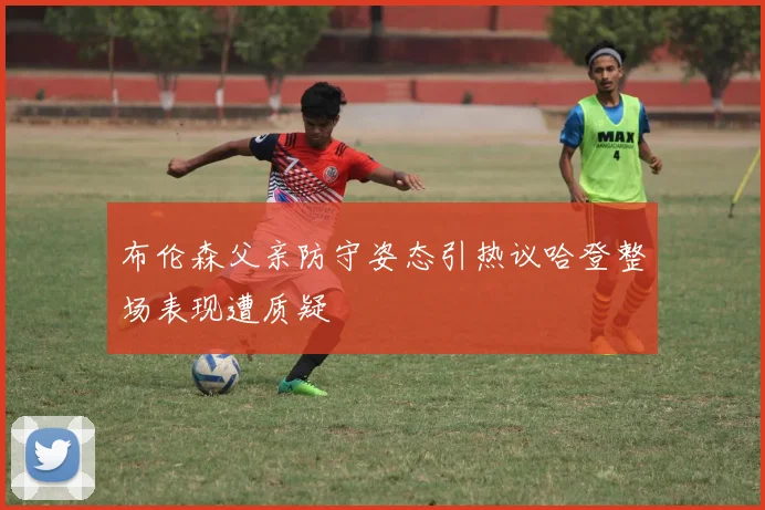 布伦森父亲防守姿态引热议哈登整场表现遭质疑
