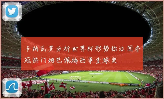 卡纳瓦罗分析世界杯形势称法国夺冠热门姆巴佩梅西争金球奖