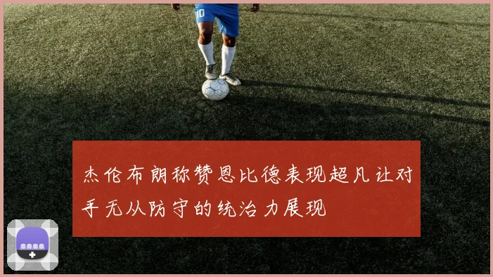 杰伦布朗称赞恩比德表现超凡让对手无从防守的统治力展现