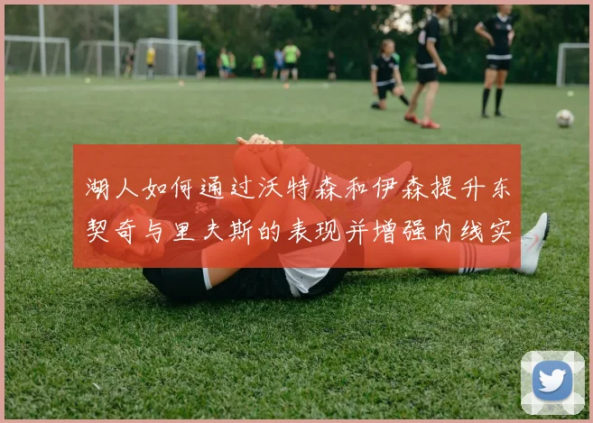 湖人如何通过沃特森和伊森提升东契奇与里夫斯的表现并增强内线实力