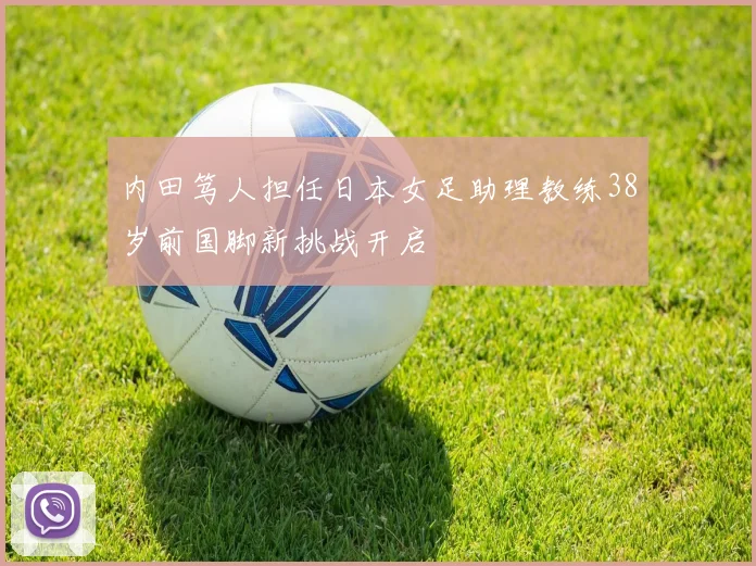 内田笃人担任日本女足助理教练38岁前国脚新挑战开启