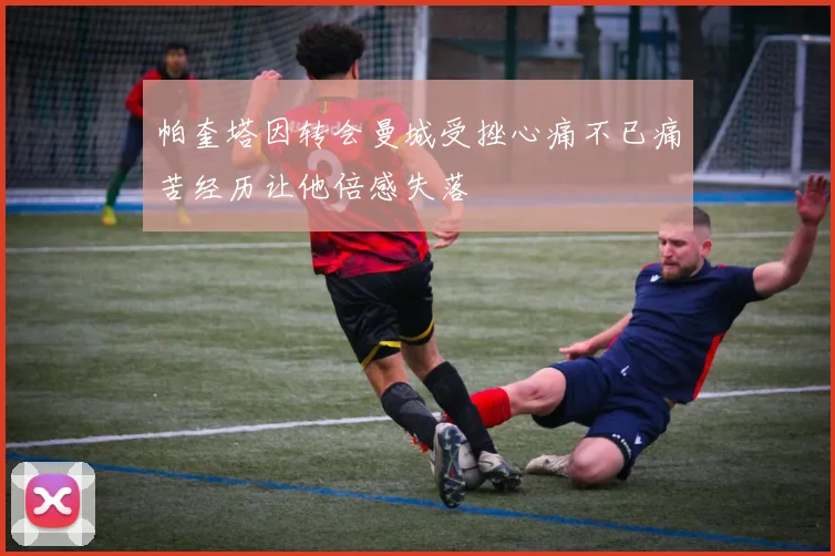 帕奎塔因转会曼城受挫心痛不已痛苦经历让他倍感失落