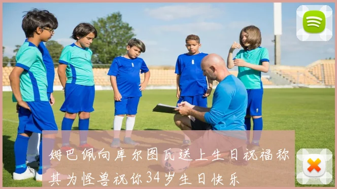姆巴佩向库尔图瓦送上生日祝福称其为怪兽祝你34岁生日快乐