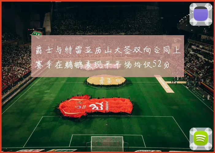 爵士与特雷亚历山大签双向合同上赛季在鹈鹕表现平平场均仅52分