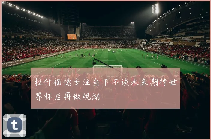 拉什福德专注当下不谈未来期待世界杯后再做规划