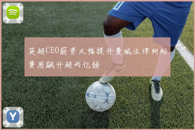 英超CEO薪资大幅提升曼城法律纠纷费用飙升超两亿镑