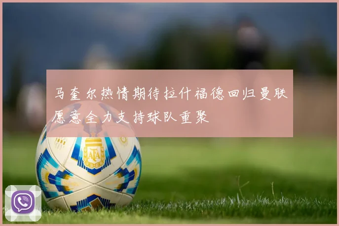 马奎尔热情期待拉什福德回归曼联愿意全力支持球队重聚
