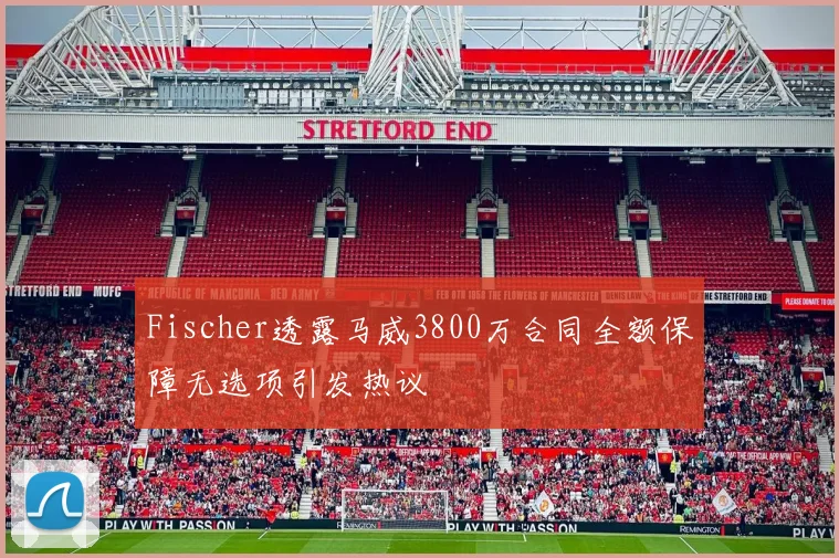 Fischer透露马威3800万合同全额保障无选项引发热议