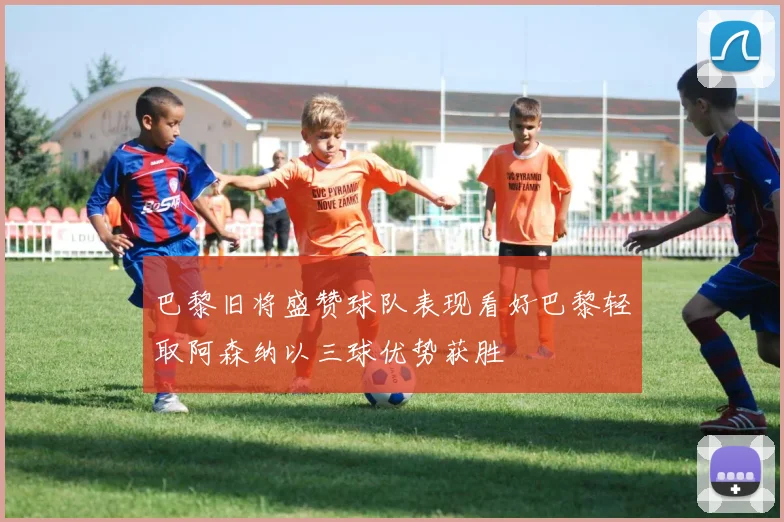 巴黎旧将盛赞球队表现看好巴黎轻取阿森纳以三球优势获胜