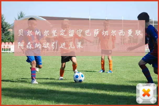 贝尔纳尔坚定留守巴萨切尔西曼联阿森纳欲引进无果