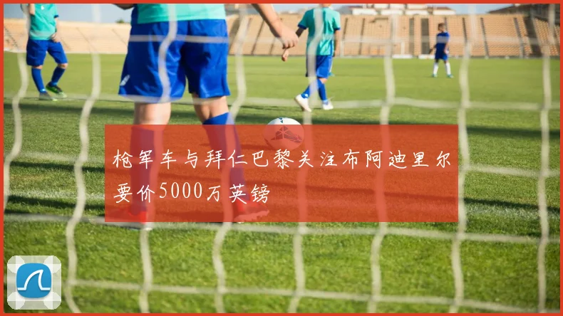 枪军车与拜仁巴黎关注布阿迪里尔要价5000万英镑