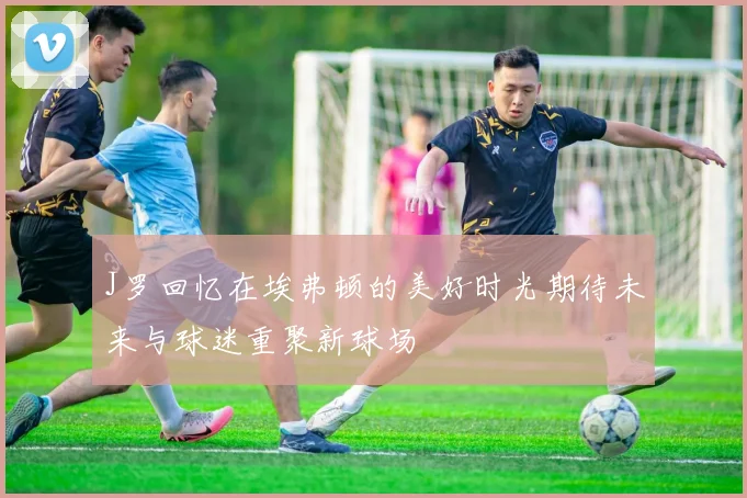 J罗回忆在埃弗顿的美好时光期待未来与球迷重聚新球场