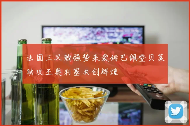法国三叉戟强势来袭姆巴佩登贝莱助攻王奥利塞共创辉煌