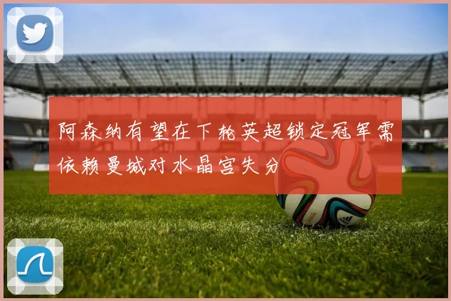 阿森纳有望在下轮英超锁定冠军需依赖曼城对水晶宫失分