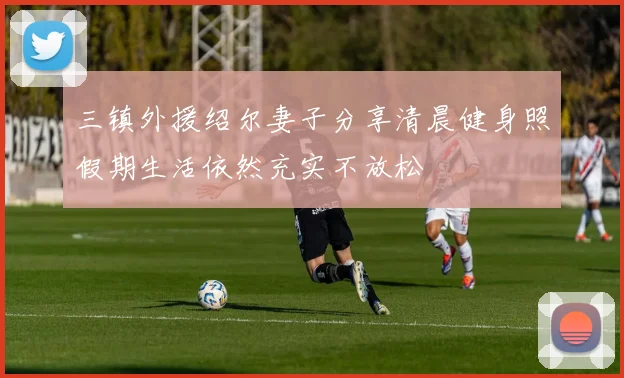 三镇外援绍尔妻子分享清晨健身照假期生活依然充实不放松