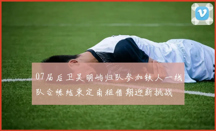 07届后卫吴明屿归队参加铁人一线队合练结束定南租借期迎新挑战